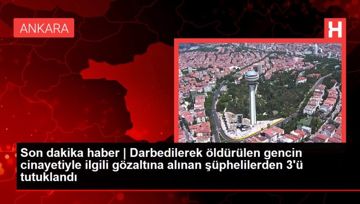 Son dakika haber | Darbedilerek öldürülen gencin cinayetiyle ilgili gözaltına alınan şüphelilerden 3’ü tutuklandı